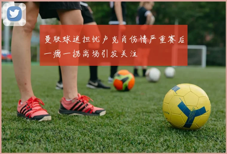 曼联球迷担忧卢克肖伤情严重赛后一瘸一拐离场引发关注
