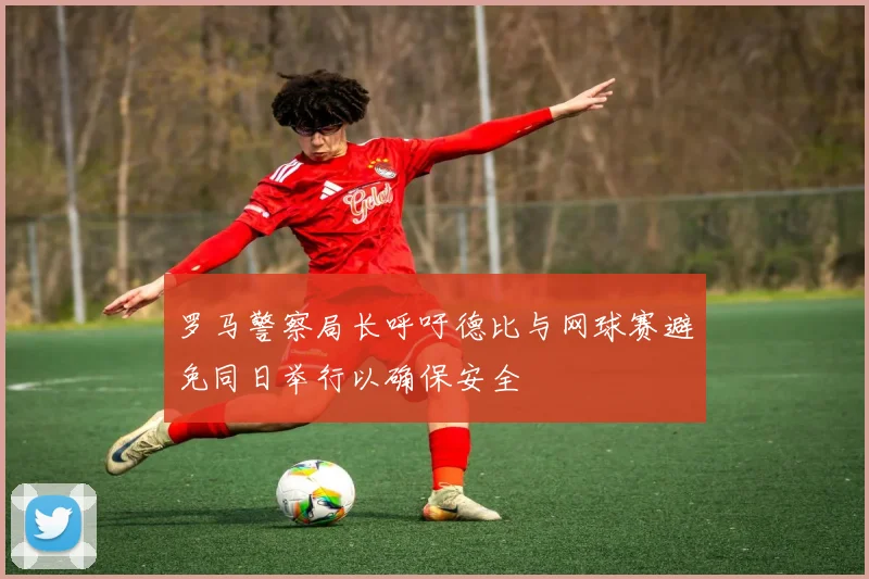 罗马警察局长呼吁德比与网球赛避免同日举行以确保安全