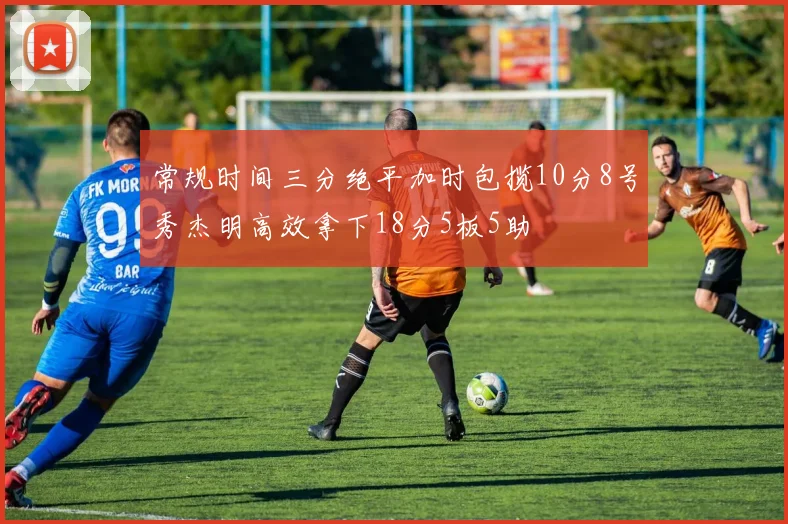 常规时间三分绝平加时包揽10分8号秀杰明高效拿下18分5板5助