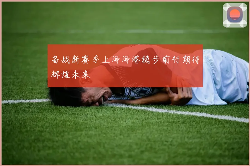 备战新赛季上海海港稳步前行期待辉煌未来