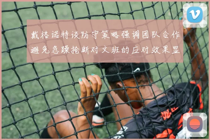戴格诺特谈防守策略强调团队合作避免急躁抢断对文班的应对效果显著