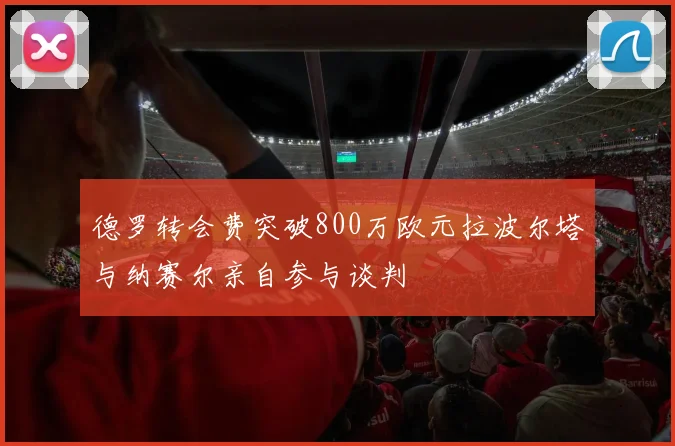 德罗转会费突破800万欧元拉波尔塔与纳赛尔亲自参与谈判