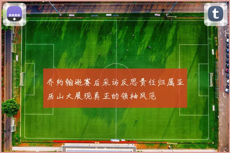 乔约翰逊赛后采访反思责任归属亚历山大展现真正的领袖风范