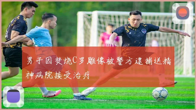 男子因焚烧C罗雕像被警方逮捕送精神病院接受治疗