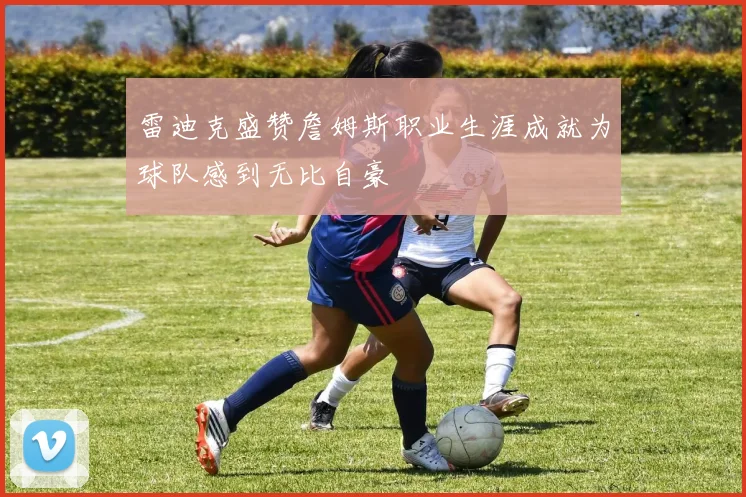 雷迪克盛赞詹姆斯职业生涯成就为球队感到无比自豪