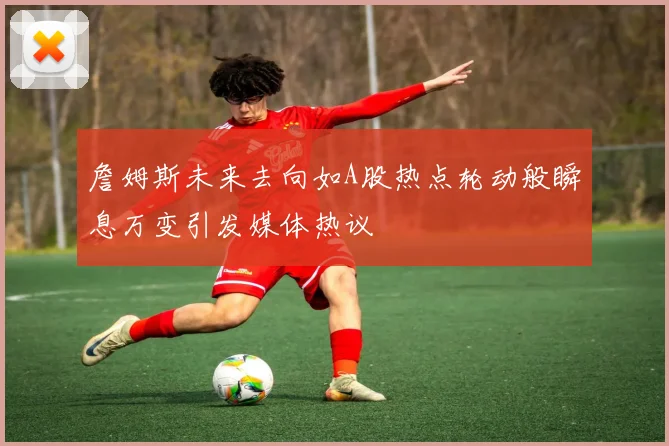 詹姆斯未来去向如A股热点轮动般瞬息万变引发媒体热议