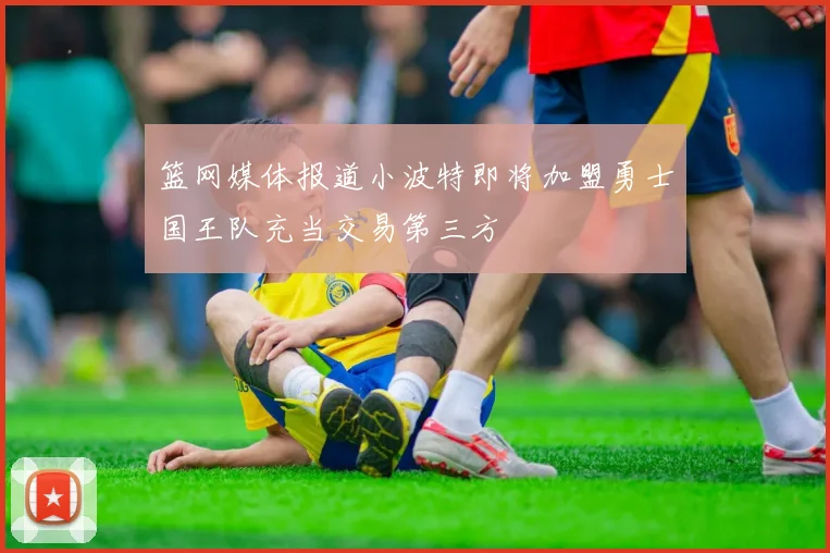 篮网媒体报道小波特即将加盟勇士国王队充当交易第三方