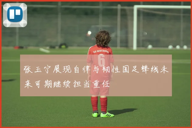 张玉宁展现自律与韧性国足锋线未来可期继续担当重任