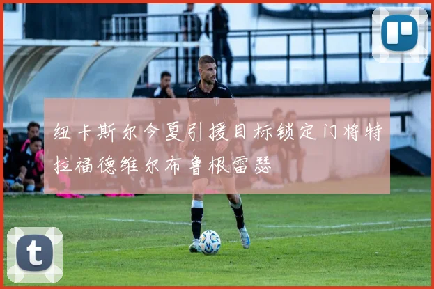 纽卡斯尔今夏引援目标锁定门将特拉福德维尔布鲁根雷瑟