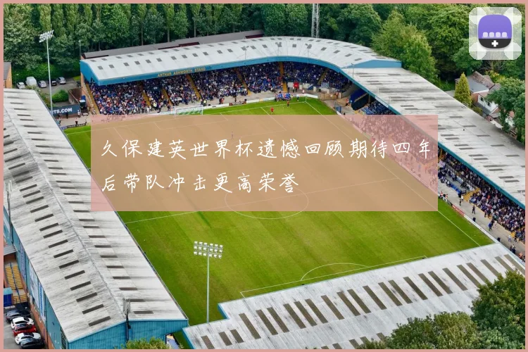 久保建英世界杯遗憾回顾期待四年后带队冲击更高荣誉