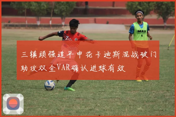 三镇顽强追平申花卡迪斯混战破门助攻双全VAR确认进球有效