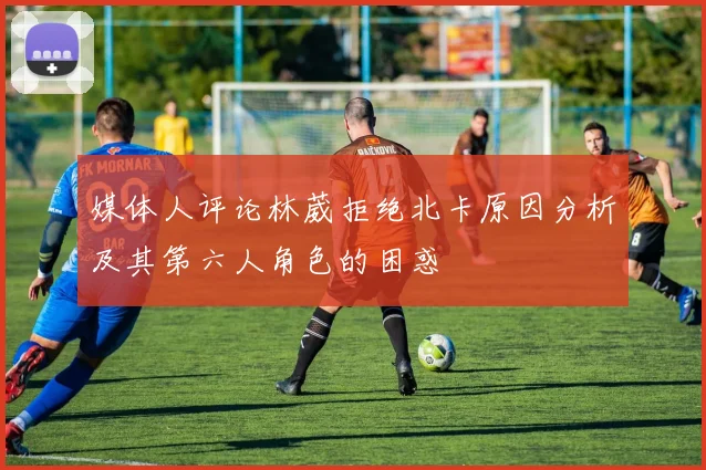 媒体人评论林葳拒绝北卡原因分析及其第六人角色的困惑