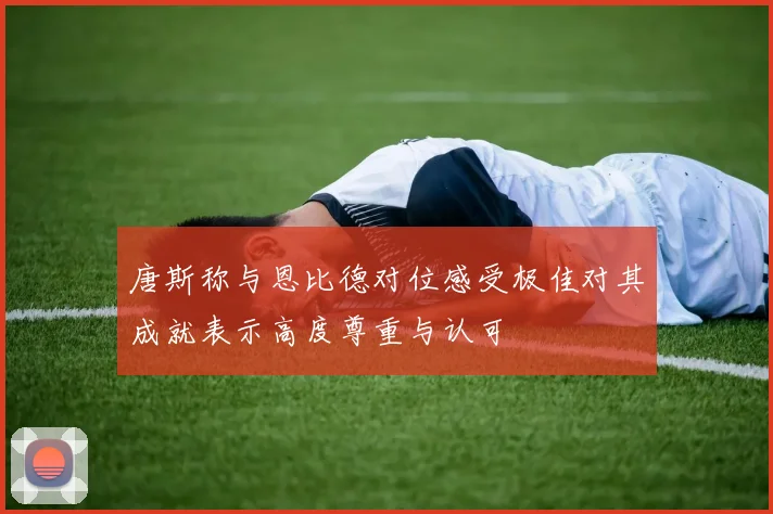 唐斯称与恩比德对位感受极佳对其成就表示高度尊重与认可
