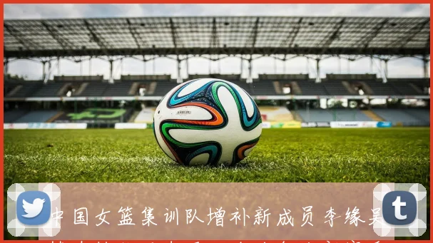 中国女篮集训队增补新成员李缘吴梦婕钟佳丽李雨汧全力备战新赛季