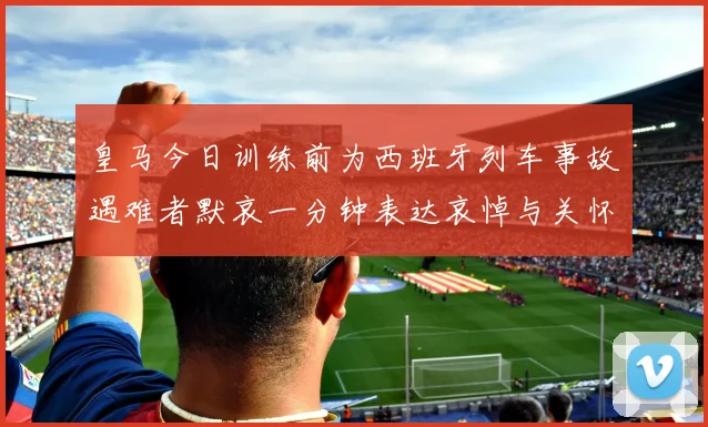 皇马今日训练前为西班牙列车事故遇难者默哀一分钟表达哀悼与关怀