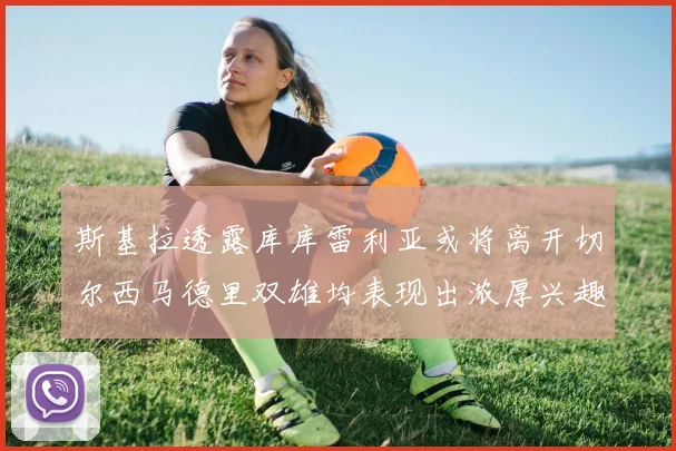 斯基拉透露库库雷利亚或将离开切尔西马德里双雄均表现出浓厚兴趣