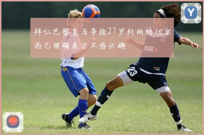 拜仁巴黎皇马争抢27岁科纳特切尔西已明确表示不感兴趣