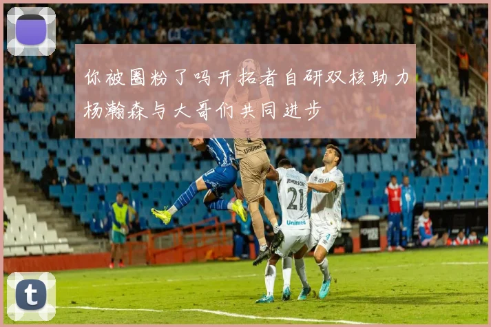 你被圈粉了吗开拓者自研双核助力杨瀚森与大哥们共同进步
