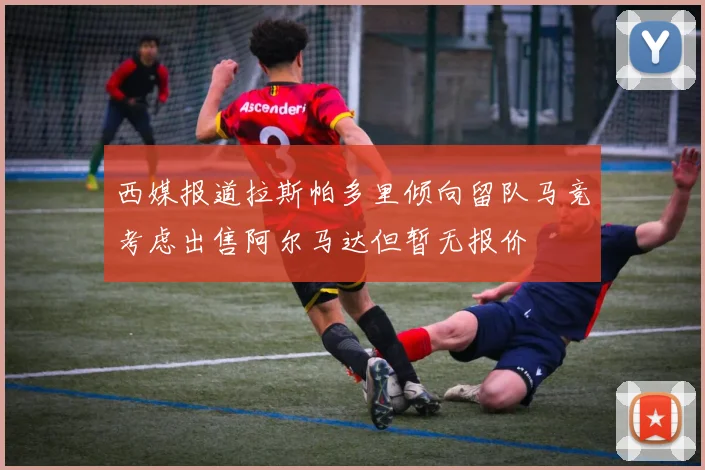 西媒报道拉斯帕多里倾向留队马竞考虑出售阿尔马达但暂无报价
