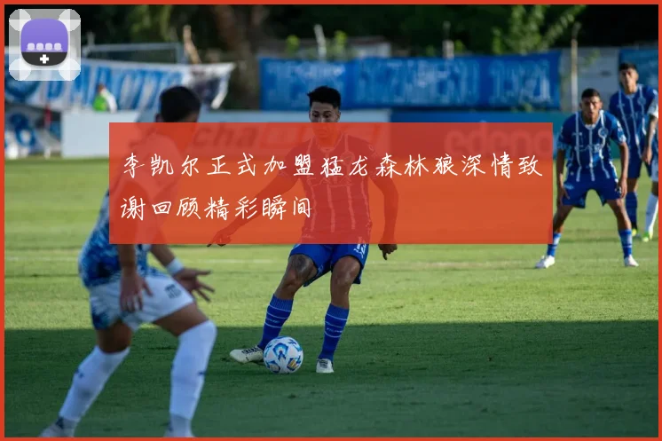 李凯尔正式加盟猛龙森林狼深情致谢回顾精彩瞬间