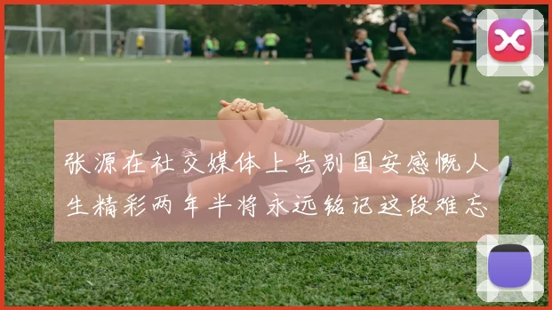 张源在社交媒体上告别国安感慨人生精彩两年半将永远铭记这段难忘故事
