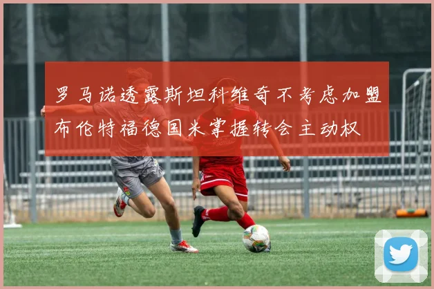 罗马诺透露斯坦科维奇不考虑加盟布伦特福德国米掌握转会主动权