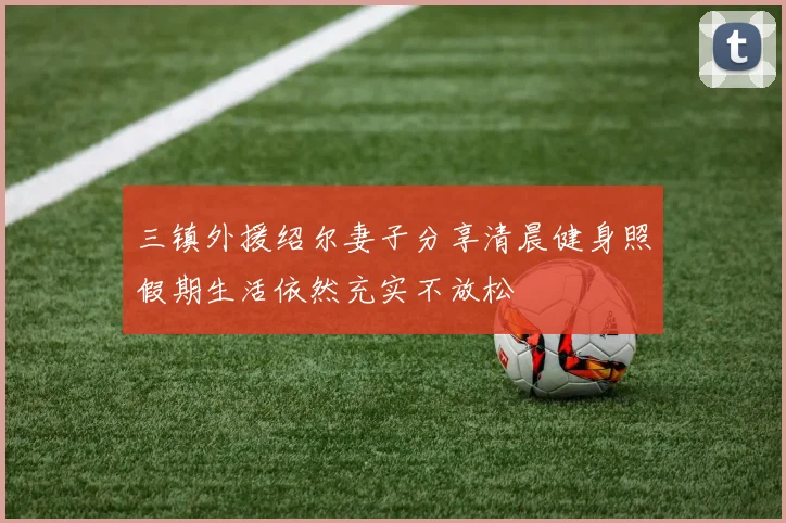三镇外援绍尔妻子分享清晨健身照假期生活依然充实不放松