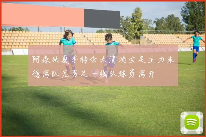 阿森纳夏季转会大清洗女足主力米德离队无男足一线队球员离开